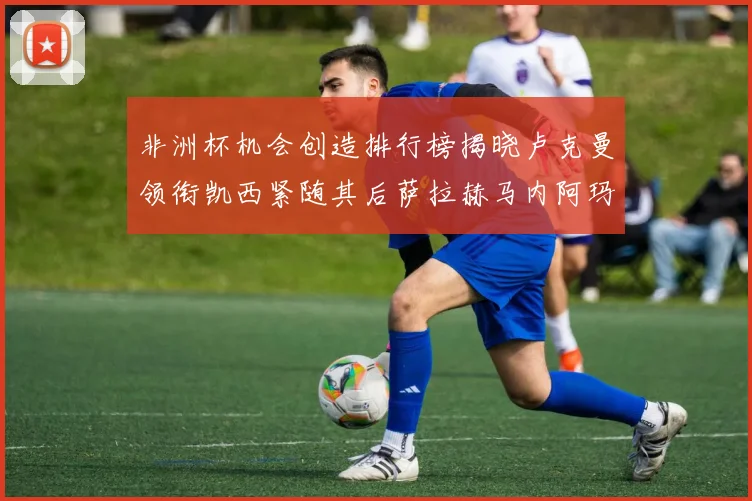 非洲杯机会创造排行榜揭晓卢克曼领衔凯西紧随其后萨拉赫马内阿玛德跻身前五