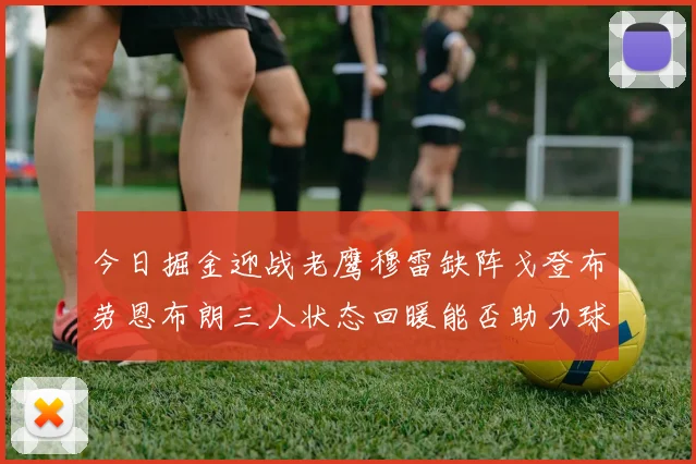 今日掘金迎战老鹰穆雷缺阵戈登布劳恩布朗三人状态回暖能否助力球队取胜