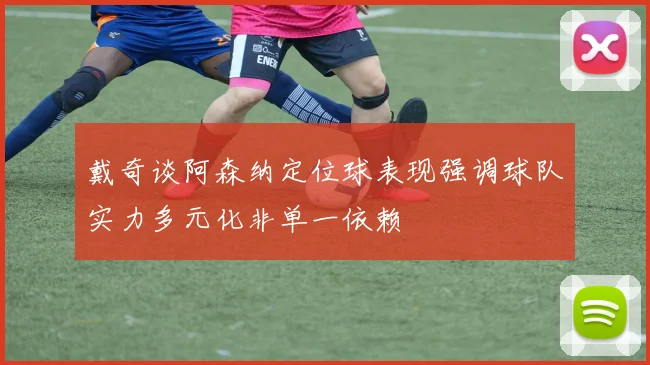 戴奇谈阿森纳定位球表现强调球队实力多元化非单一依赖