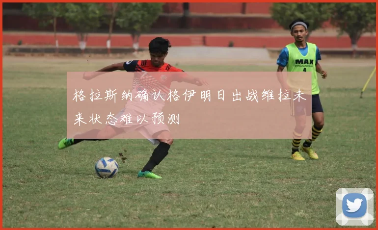 格拉斯纳确认格伊明日出战维拉未来状态难以预测