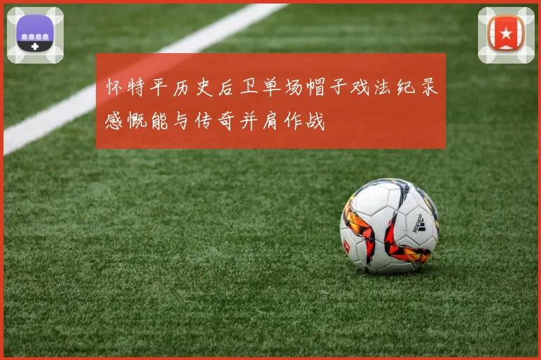 怀特平历史后卫单场帽子戏法纪录感慨能与传奇并肩作战