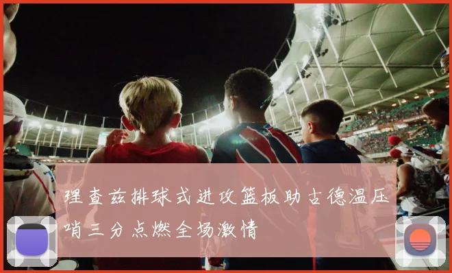 理查兹排球式进攻篮板助古德温压哨三分点燃全场激情