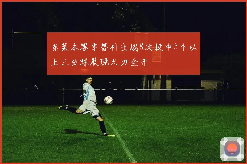 克莱本赛季替补出战8次投中5个以上三分球展现火力全开