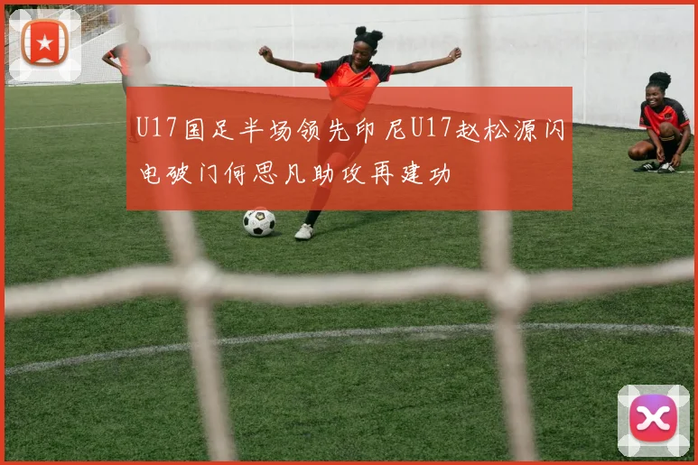 U17国足半场领先印尼U17赵松源闪电破门何思凡助攻再建功