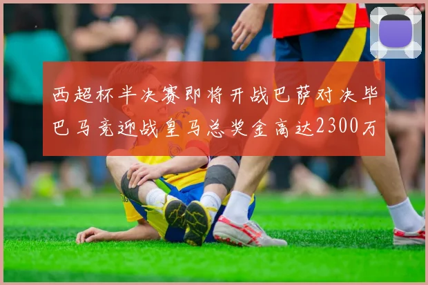 西超杯半决赛即将开战巴萨对决毕巴马竞迎战皇马总奖金高达2300万欧