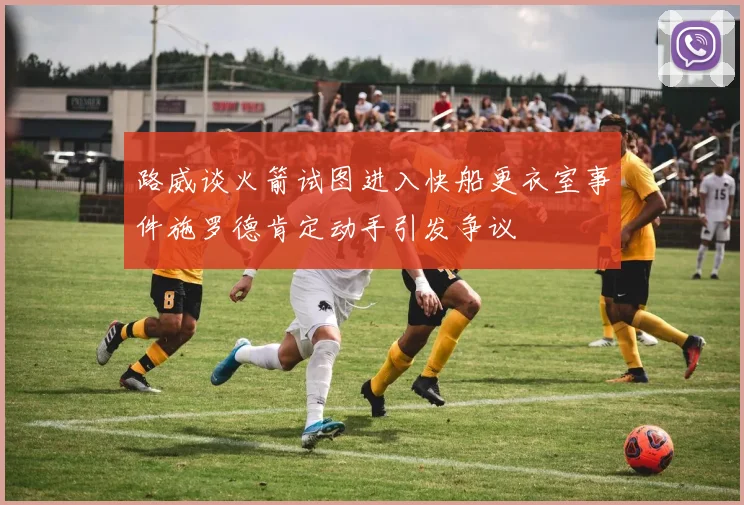 路威谈火箭试图进入快船更衣室事件施罗德肯定动手引发争议