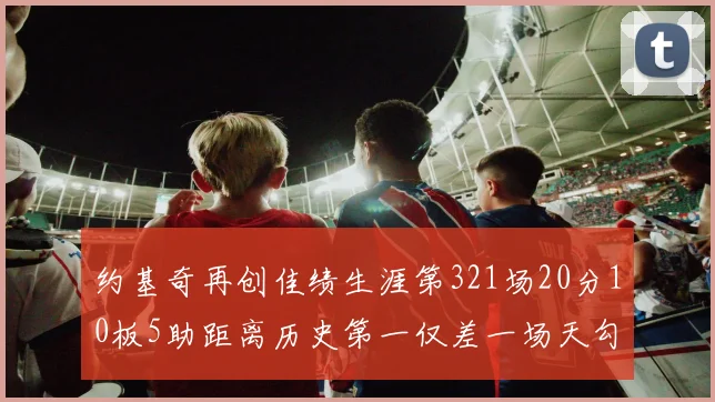 约基奇再创佳绩生涯第321场20分10板5助距离历史第一仅差一场天勾在望