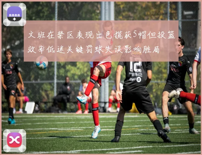 文班在禁区表现出色揽获5帽但投篮效率低迷关键罚球失误影响胜局