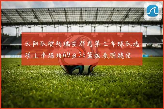 太阳队续约瑞安邓恩第三年球队选项上季场均69分36篮板表现稳定