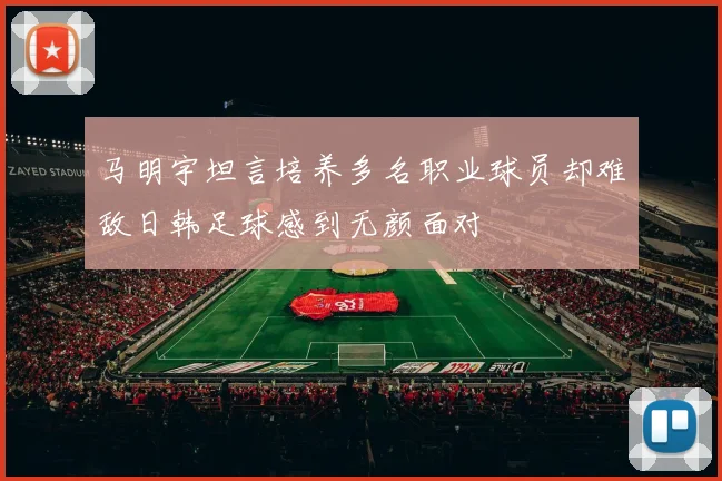 马明宇坦言培养多名职业球员却难敌日韩足球感到无颜面对