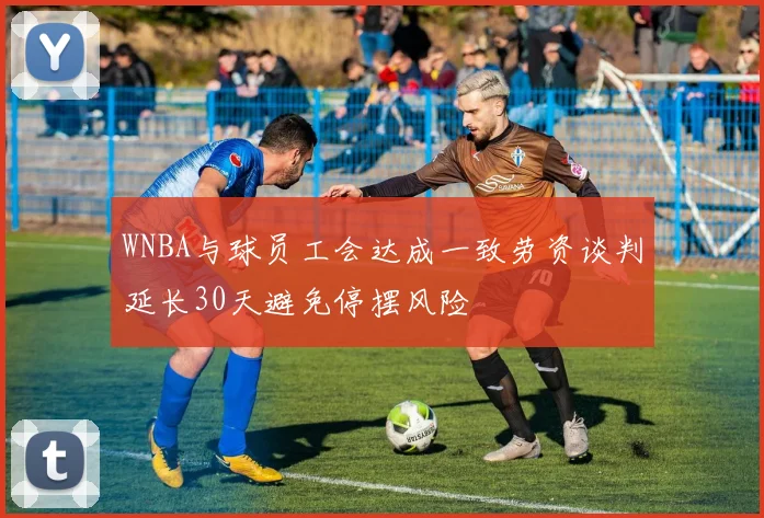 WNBA与球员工会达成一致劳资谈判延长30天避免停摆风险