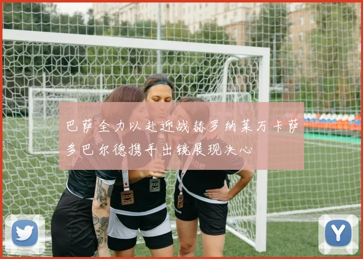 巴萨全力以赴迎战赫罗纳莱万卡萨多巴尔德携手出镜展现决心