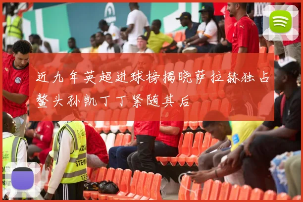 近九年英超进球榜揭晓萨拉赫独占鳌头孙凯丁丁紧随其后