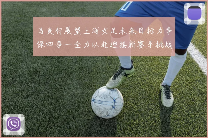 马良行展望上海女足未来目标力争保四争一全力以赴迎接新赛季挑战