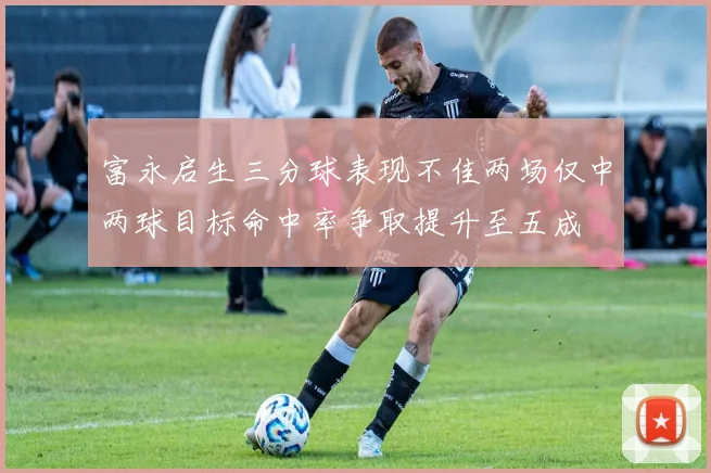 富永启生三分球表现不佳两场仅中两球目标命中率争取提升至五成