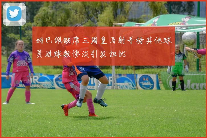 姆巴佩缺席三周皇马射手榜其他球员进球数惨淡引发担忧