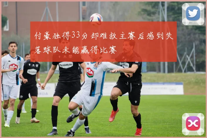 付豪独得33分却难救主赛后感到失落球队未能赢得比赛