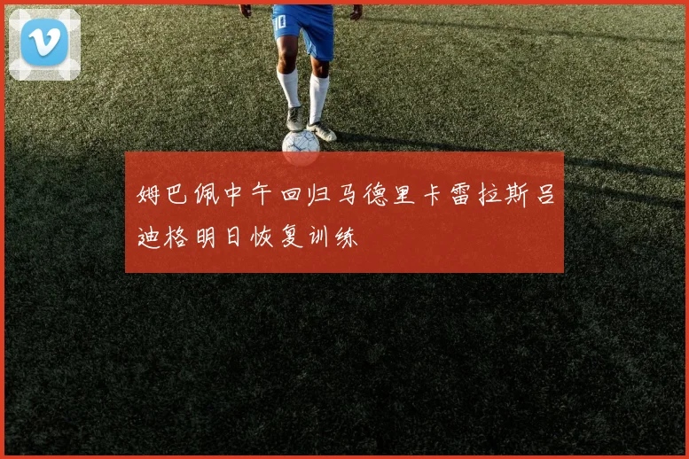 姆巴佩中午回归马德里卡雷拉斯吕迪格明日恢复训练