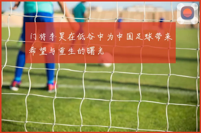 门将李昊在低谷中为中国足球带来希望与重生的曙光
