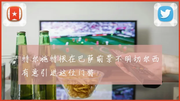 特尔施特根在巴萨前景不明切尔西有意引进这位门将