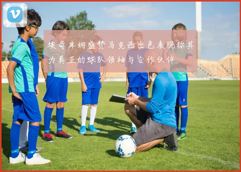 埃奇库姆盛赞马克西出色表现称其为真正的球队领袖与合作伙伴