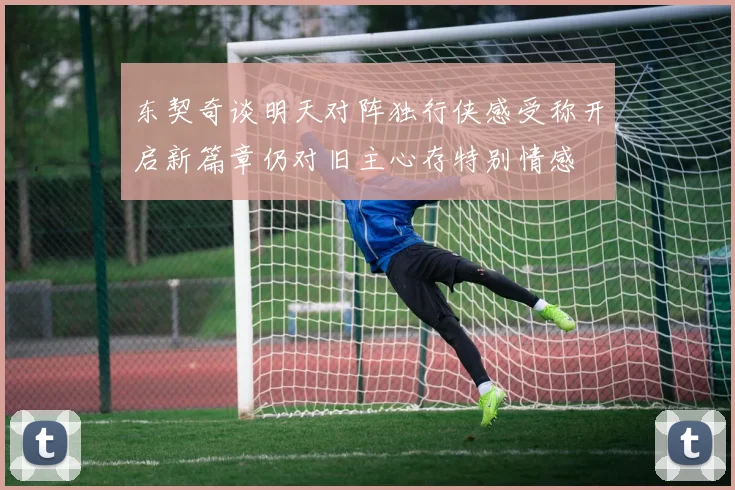 东契奇谈明天对阵独行侠感受称开启新篇章仍对旧主心存特别情感