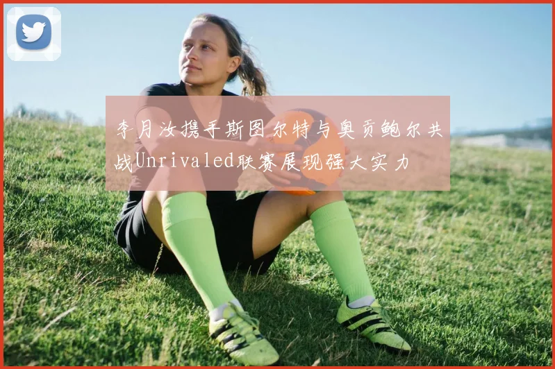 李月汝携手斯图尔特与奥贡鲍尔共战Unrivaled联赛展现强大实力