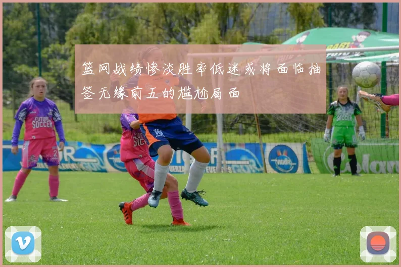 篮网战绩惨淡胜率低迷或将面临抽签无缘前五的尴尬局面