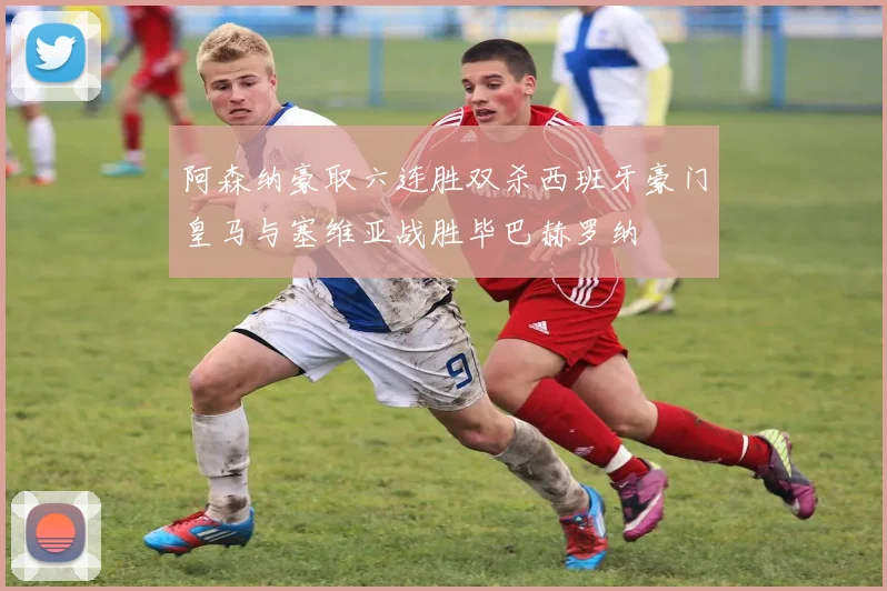 阿森纳豪取六连胜双杀西班牙豪门皇马与塞维亚战胜毕巴赫罗纳