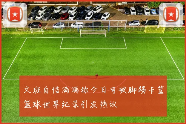 文班自信满满称今日可破脚踢卡筐篮球世界纪录引发热议