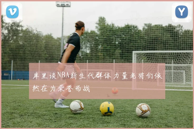 库里谈NBA新生代群体力量老将们依然在为荣誉而战