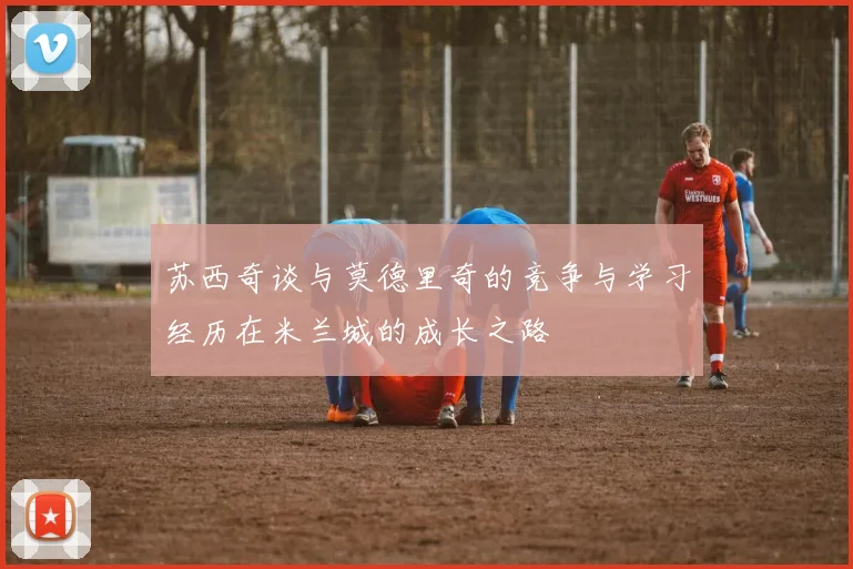 苏西奇谈与莫德里奇的竞争与学习经历在米兰城的成长之路