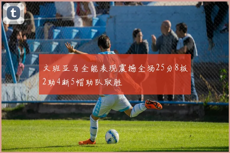 文班亚马全能表现震撼全场25分8板2助4断5帽助队取胜