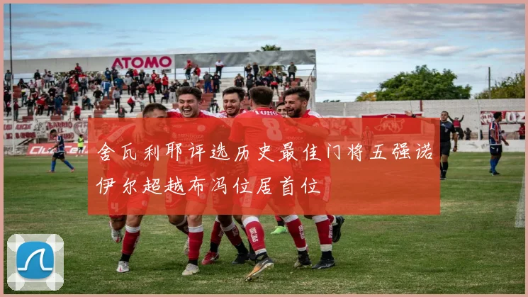 舍瓦利耶评选历史最佳门将五强诺伊尔超越布冯位居首位